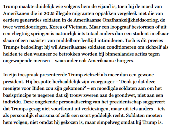 Trump maakte duidelijk wie volgens hem de vijand is, toen hij de moed van Amerikanen die in 2025 illegale migranten oppakken vergeleek met die van eerdere generaties soldaten in de Amerikaanse Onafhankelijkheidsoorlog, de twee wereldoorlogen, Korea of Vietnam. Maar een loopgraaf bestormen of uit een vliegtuig springen is natuurlijk iets totaal anders dan een student in elkaar slaan of een naaister van middelbare leeftijd intimideren. Toch is dit precies Trumps bedoeling: hij wil Amerikaanse soldaten conditioneren om zichzelf als helden te zien wanneer ze betrokken worden bij binnenlandse acties tegen ongewapende mensen – waaronder ook Amerikaanse burgers.

In zijn toespraak presenteerde Trump zichzelf als meer dan een gewone president. Hij bespotte herhaaldelijk zijn voorganger – ‘Denk je dat deze menigte voor Biden zou zijn gekomen?’ – en moedigde soldaten aan om het basisprincipe te negeren dat zij trouw zweren aan de grondwet, niet aan een individu. Deze ongekende personalisering van het presidentschap suggereert dat Trumps gezag niet voortkomt uit verkiezingen, maar uit iets anders – iets als persoonlijk charisma of zelfs een soort goddelijk recht. Soldaten moeten hem volgen, niet omdat hij gekozen is, maar simpelweg omdat hij Trump is.