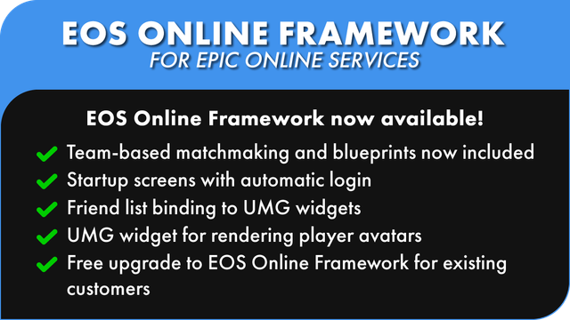 - EOS ONLINE FRAMEWORK
FOR EPIC ONLINE SERVICES
EOS Online Framework now available!
Team-based matchmaking and blueprints now included
Startup screens with automatic login
Friend list binding to UMG widgets
UMG widget for rendering player avatars
Free upgrade to EOS Online Framework for existing
customers 4
