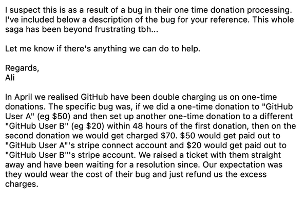 Excerpt from an e-mail from Ali Nehzat, the founder of thanks.dev:

I suspect this is as a result of a bug in their one time donation processing. I've included below a description of the bug for your reference. This whole saga has been beyond frustrating tbh...

Let me know if there's anything we can do to help.

Regards,
Ali

In April we realised GitHub have been double charging us on one-time donations. The specific bug was, if we did a one-time donation to "GitHub User A" (eg $50) and then s…