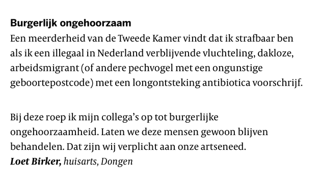 De Volkskrant, Ingezonden brief, 7 juli 2025

Burgerlijk ongehoorzaam
Een meerderheid van de Tweede Kamer vindt dat ik strafbaar ben als ik een illegaal in Nederland verblijvende vluchteling, dakloze, arbeidsmigrant (of andere pechvogel met een ongunstige geboortepostcode) met een longontsteking antibiotica voorschrijf.

Bij deze roep ik mijn collega’s op tot burgerlijke ongehoorzaamheid. Laten we deze mensen gewoon blijven behandelen. Dat zijn wij verplicht aan onze artseneed.

Loet Birker, huisarts, Dongen