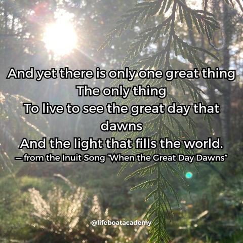 "And yet there is only one great thing
The only thing
To live to see the great day that dawns
And the light that fills the world."
— from the Inuit Song “When the Great Day Dawns”