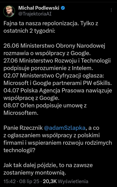 Michał Podlewski w swoim wpisie na platformie (#Twitter) krytycznie komentuje ostatnie decyzje polskich instytucji państwowych dotyczące współpracy z zagranicznymi gigantami technologicznymi. W ciągu zaledwie dwóch tygodni ogłoszono szereg porozumień: 26 czerwca MON rozmawia z Google, 27 czerwca Ministerstwo Rozwoju podpisuje umowę z Intelem, 2 lipca Ministerstwo Cyfryzacji ogłasza partnerstwo PW eSkills z #Microsof i #Google, 4 lipca PAP nawiązuje współpracę z Google, a 8 lipca Orlen podpisuje umowę z Microsoftem. Autor wpisu ironicznie nazywa to „repolonizacją” i pyta rzecznika rządu, Adama Szłapkę, dlaczego nie ogłasza się podobnych inicjatyw z udziałem polskich firm technologicznych. Wskazuje na potrzebę wspierania rodzimych innowacji, ostrzegając, że jeśli ten trend się utrzyma, Polska na stałe pozostanie jedynie „montownią” — krajem realizującym jedynie zlecenia zagranicznych firm, bez rozwijania własnego potencjału technologicznego. Wpis wyraża niepokój o przyszłość polskiej suwerenności technologicznej i kierunek polityki gospodarczej państwa.









