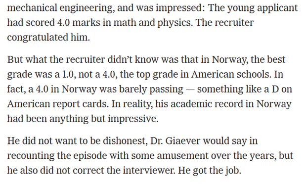 The young applicant had scored 4.0 marks in math and physics. The recruiter
congratulated him.

But what the recruiter didn’t know was that in Norway, the best grade was a 1.0, not a 4.0, the top grade in American schools. In fact, a 4.0 in Norway was barely passing — something like a D on American report cards. In reality, his academic record in Norway had been anything but impressive.

He did not want to be dishonest, Dr. Giaever would say in recounting the episode with some amusement over th…