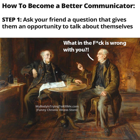How to become a better communicator:

Step 1: Ask your friend a question that gives them an opportunity to talk about themselves

[an old painting with 2 older men sitting down at a table talking - the 2nd man says to the first 'what in the f*ck is wrong with you?!']