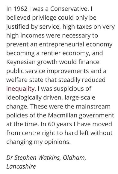 “In 1962 I was a Conservative. I believed privilege could only be justified by service, high taxes on very high incomes were necessary to prevent an entrepreneurial economy becoming a rentier economy, and Keynesian growth would finance public service improvements and a welfare state that steadily reduced inequality. I was suspicious of ideologically driven, large-scale change. These were the mainstream policies of the Macmillan government at the time. In 60 years I have moved from centre right to hard left without changing my opinions.”

Dr Stephen Watkins, Oldham, Lancashire. 