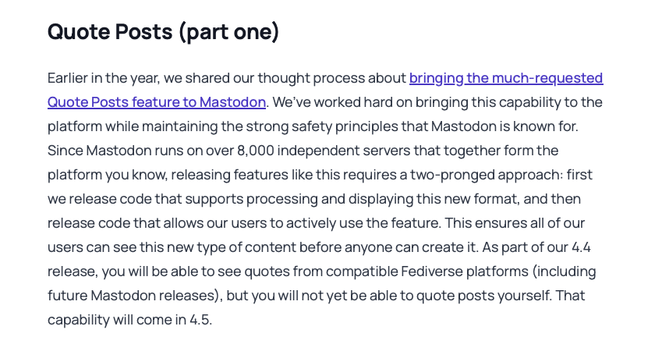 Quote Posts (part one)

Earlier in the year, we shared our thought process about bringing the much-requested Quote Posts feature to Mastodon. We’ve worked hard on bringing this capability to the platform while maintaining the strong safety principles that Mastodon is known for. Since Mastodon runs on over 8,000 independent servers that together form the platform you know, releasing features like this requires a two-pronged approach: first we release code that supports processing and displaying …