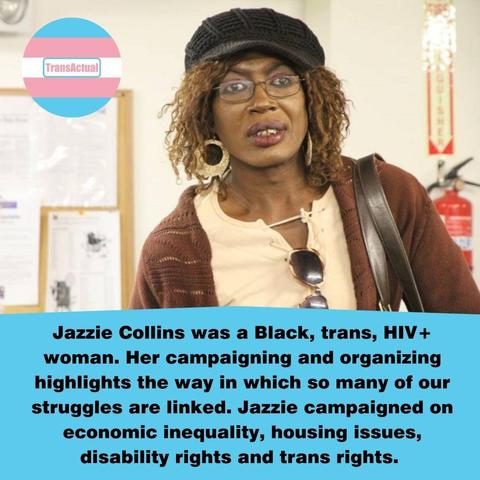 Text says: Jazzie Collins was a Black, trans, HIV+ woman. Her campaigning and organizing highlights the way in which so many of our struggles are linked. Jazzie campaigned on economic inequality, housing issues, disability rights and trans rights. Photo of Jazzie Collins, a Black woman with glasses.