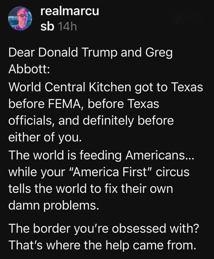 realmarcu sb 14h

Dear Donald Trump and Greg Abbott: World Central Kitchen got to Texas before FEMA, before Texas officials, and definitely before either of you. The world is feeding Americans... while your "America First" circus tells the world to fix their own damn problems. The border you're obsessed with? That's where the help came from.





