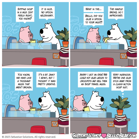 Setting: Bello’s deli, back food prep counter. 

Panel 1
BUBBA: Sipping soup in a mug just feels right, you know?
BELLO: It is nice. No spoon necessary.

Panel 2
BUBBA: What in the… Bello, did you glue a spoon to your mug?! 
BELLO: The handle broke, so I improvised. 

Panel 3
BUBBA: You know, we have like a thousand mugs that aren’t broken.
BELLO: It’s a bit janky I admit, but I thought it was pretty creative.

Panel 4
BELLO: Avery I got an idea! We could hot glue ladles to crockpots and sell them as Soup travel mugs.
AVERY: Very ingenious. We’re one glue stick away from a class-action soup suit.