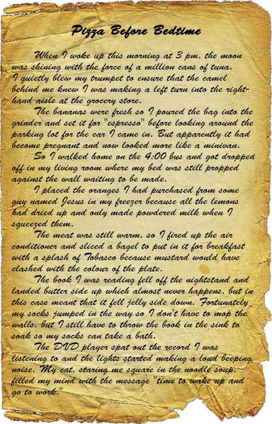 When I woke up this morning at 3 pm, the moon was shining with the force of a million cans of tuna.
I quietly blew my trumpet to ensure that the camel behind me knew I was making a left turn into the right-hand aisle at the grocery store.
The bananas were fresh so I poured the bag into the grinder and set it for "espresso" before looking around the parking lot for the car I came in. But apparently it had become pregnant and now looked more like a minivan.
So I walked home on the 4:00 bus and got dropped off in my living room where my bed was still propped against the wall waiting to be made.
I placed the oranges I had purchased from some guy named Jesus in my freezer because all the lemons had dried up and only made powdered milk when I squeezed them.
The meat was still warm, so I fired up the air conditioner and sliced a bagel to put in it for breakfast with a splash of Tobasco because mustard would have clashed with the colour of the plate.
The book I was reading fell off the nightstand and landed butter side up which almost never happens, but in this case meant that it fell jelly side down. Fortunately my socks jumped in the way so I don't have to mop the walls, but I still have to throw the book in the sink to soak so my socks can take a bath.
The DVD player spat out the record I was listening to and the lights started making a loud beeping noise. My cat, staring me square in the noodle soup, filled my mind with the message "time to wake up and go to work."