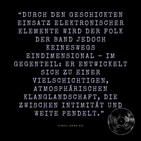 "DURCH DEN GESCHICKTEN EINSATZ ELEKTRONISCHER ELEMENTE WIRD DER FOLK DER BAND JEDOCH
KEINESWEGS
EINDIMENSIONAL - IM GEGENTEIL: ER ENTWICKELT SICH ZU EINER VIELSCHICHTIGEN, ATMOSPHÄRISCHEN KLANGLANDSCHAFT, DIE ZWISCHEN INTIMITAT UND WEITE PENDELT."
VINYL - KEKS.EU