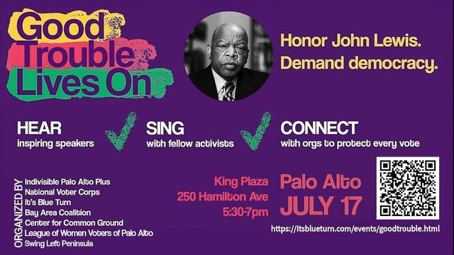 Good
Trouble Lives On:

HEAR
inspiring speakers

SING
with fellow activists

CONNECT
with orgs to protect every vote

Honor John Lewis.
Demand democracy.

Indivisible Palo Alto Plus
National Voter Corps
It's Blue Turn
Bay Area Coalition
Center for Common Ground
League of Women Voters of Palo Alto

King Plaza Palo Alto
250 Hamilton Ave
5:30-7 p.m.
JULY 17
https://itsblueturn.com/events/goodtrouble.html