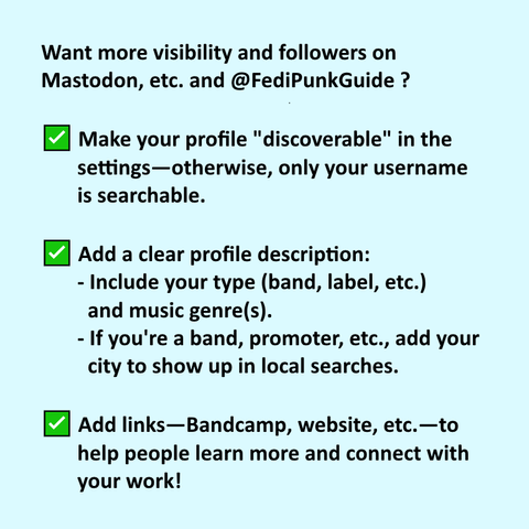 Want more visibility and followers on Mastodon, etc. and @FediPunkGuide ?

✅ Make your profile "discoverable" in the settings—otherwise, only your username is searchable.
✅ Add a clear profile description: include your type (band, label, etc.) and music genre(s). If you're a band, promoter, etc., add your city to show up in local searches.
✅ Add links—Bandcamp, website, etc.—to help people learn more and connect with your work!