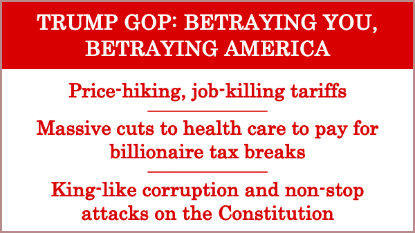TRUMP GOP: BETRAYING YOU, BETRAYING AMERICA

Price-hiking, job-killing tariffs

Massive cuts to health care to pay for billionaire tax breaks

King-like corruption and non-stop attacks on the Constitution