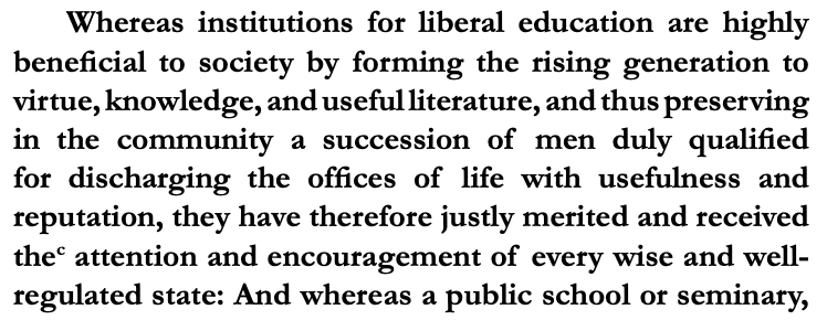 Whereas institutions for liberal education are highly
benefi cial to society by forming the rising generation to
virtue, knowledge, and useful literature, and thus preserving
in the community a succession of men duly qualifi ed
for discharging the offi ces of life with usefulness and
reputation, they have therefore justly merited and received
thec
 attention and encouragement of every wise and wellregulated state