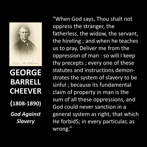 GEORGE BARRELL CHEEVER (1808-1890) God Against Slavery "When God says, Thou shalt not oppress the stranger, the fatherless, the widow, the servant, the hireling ; and when he teaches us to pray, Deliver me from the oppression of man : so will I keep thy precepts; every one of these statutes and instructions demonstrates the system of slavery to be sinful; because its fundamental claim of property in man is the sum of all these oppressions, and God could never sanction in a general system as right, that which He forbidS; in every particular, as wrong."