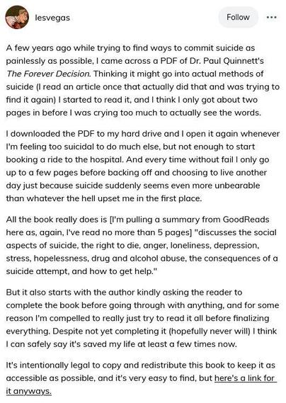 Full text cannot fit. Here's most of it:

A few years ago while trying to find ways to commit suicide as painlessly as possible, I came across a PDF of Dr. Paul Quinnett's The Forever Decision... I started to read it, and I think I only got about two pages in before I was crying too much to actually see the words.

I downloaded the PDF to my hard drive and I open it again whenever I'm feeling too suicidal to do much else, but not enough to start booking a ride to the hospital. And every time without fail I only go up to a few pages before backing off and choosing to live another day just because suicide suddenly seems even more unbearable than whatever the hell upset me in the first place. 

...the book... "discusses the social aspects of suicide, the right to die, anger, loneliness, depression, stress, hopelessness, drug and alcohol abuse, the consequences of a suicide attempt, and how to get help." 

But it also starts with the author kindly asking the reader to complete the book before going through with anything, and for some reason I'm compelled to really just try to read it all before finalizing everything. Despite not yet completing it (hopefully never will) I think I can safely say it's saved my life at least a few times now.

It's intentionally legal to copy and redistribute this book to keep it as accessible as possible, and it's very easy to find, but here's a link for it anyways.

https://qprinstitute.com/pdfs/Forever_Decision.pdf