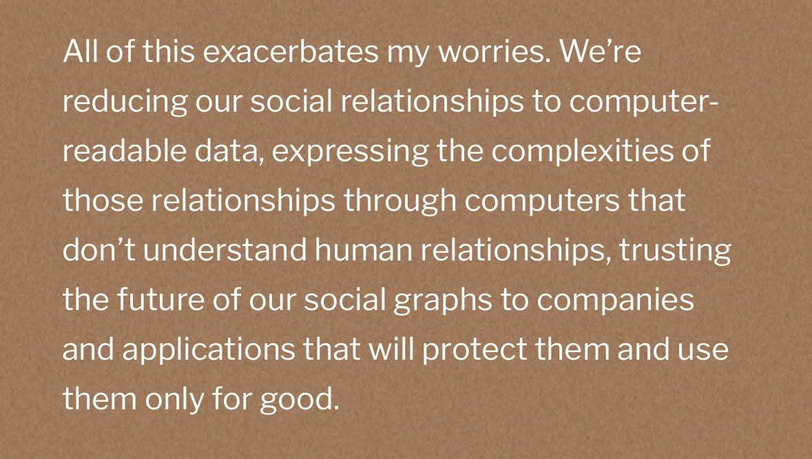 All of this exacerbates my worries. We're reducing our social relationships to computer-readable data, expressing the complexities of those relationships through computers that don't understand human relationships, trusting the future of our social graphs to companies and applications that will protect them and use them only for good.