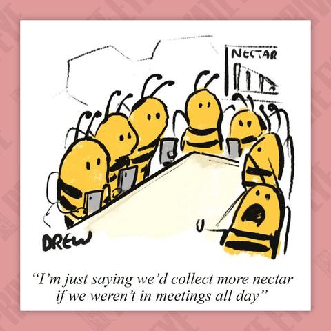 Scene: A corporate bee meeting.

Worker: I'm just saying we'd collect more nectar if we weren't in meetings all day.