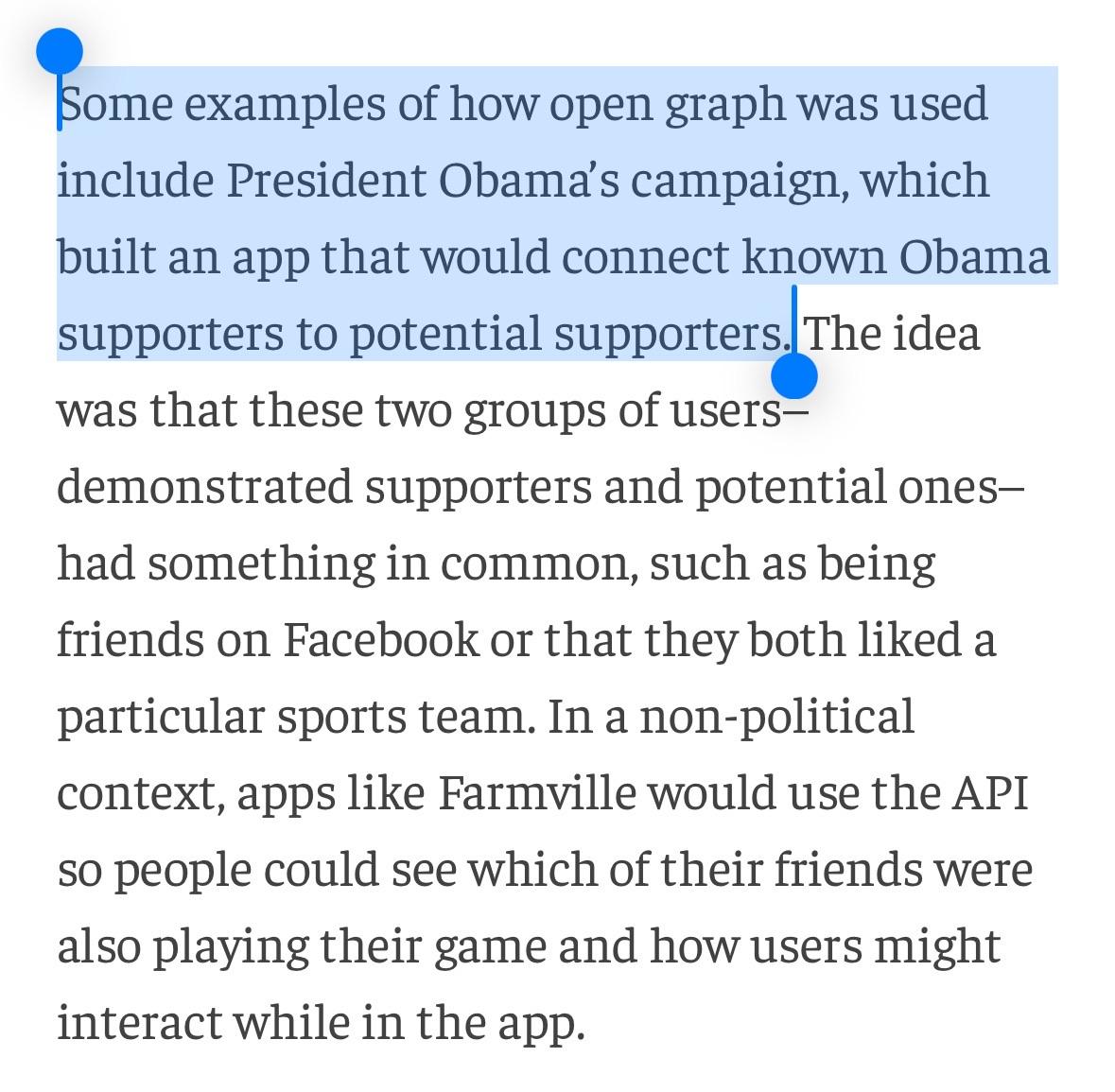 Some examples of how open graph was used include President Obama’s campaign, which built an app that would connect known Obama supporters to potential supporters. The idea was that these two groups of users–demonstrated supporters and potential ones–had something in common, such as being friends on Facebook or that they both liked a particular sports team. In a non-political context, apps like Farmville would use the API so people could see which of their friends were also playing their game and how users might interact while in the app.