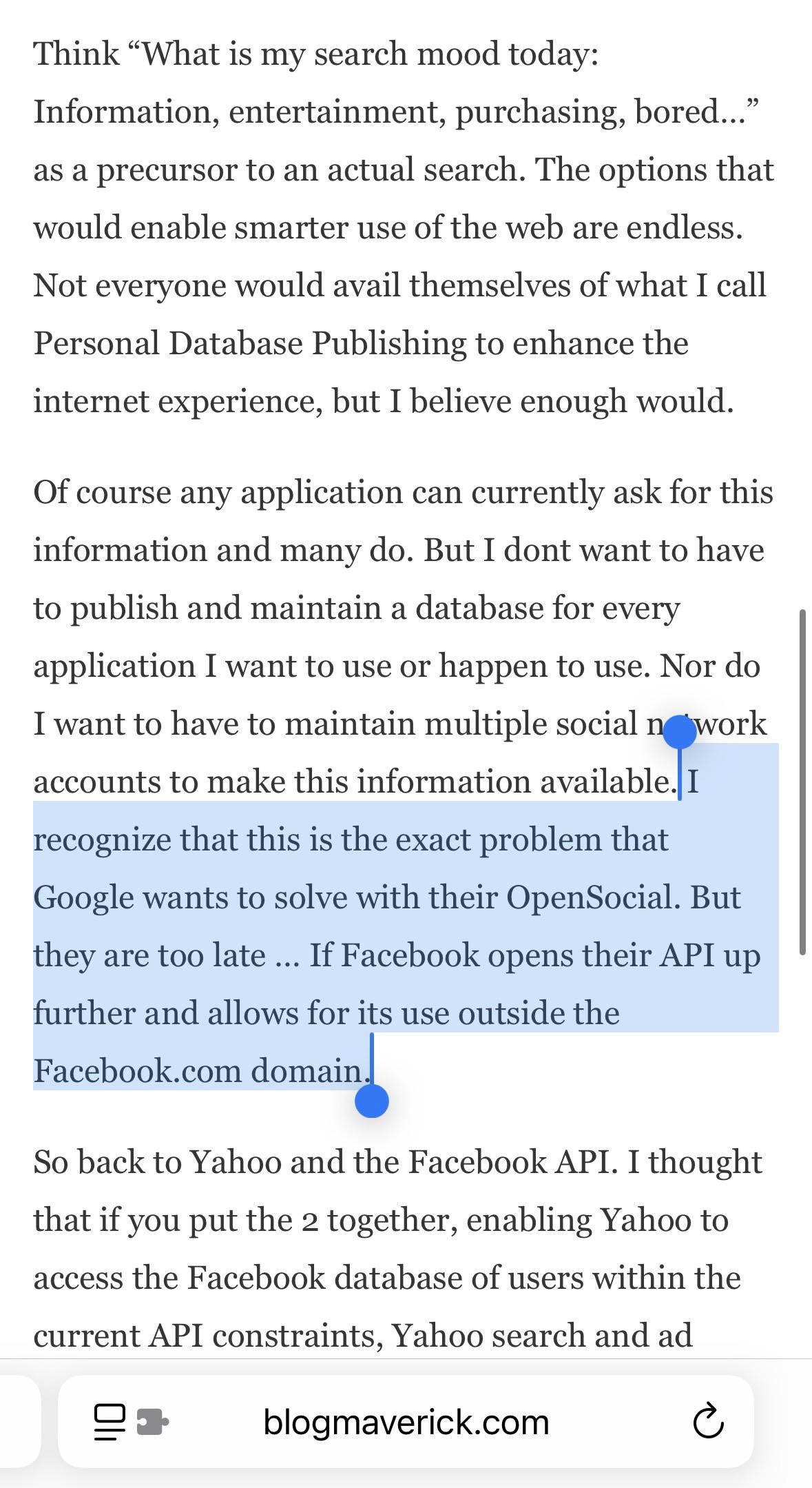 Think "What is my search mood today: Information, entertainment, purchasing, bored !..." as a precursor to an actual search. The options that would enable smarter use of the web are endless. Not everyone would avail themselves of what I call Personal Database Publishing to enhance the internet experience, but I believe enough would. Of course any application can currently ask for this information and many do. But I dont want to have to publish and maintain a database for every application I want to use or happen to use. Nor do I want to have to maintain multiple social n work accounts to make this information available. I recognize that this is the exact problem that Google wants to solve with their OpenSocial. But they are too late ... If Facebook opens their API up further and allows for its use outside the Faccbook.com domaiz So back to Yahoo and the Facebook API. I thought that if you put the 2 together, enabling Yahoo to access the Facebook database of users within the current API constraints, Yahoo search and ad