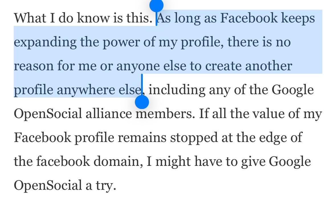 What I do know is this. As long as Facebook keeps expanding the power of my profile, there is no reason for me or anyone else to create another profile anywhere else, including any of the Google OpenSocial alliance members. If all the value of my Facebook profile remains stopped at the edge of the facebook domain, I might have to give Google OpenSocial a try.