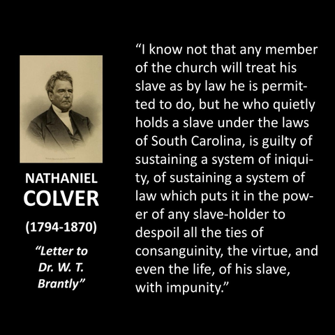 NATHANIEL COLVER (1794-1870) "Letter to Dr. W. T. Brantly" "I know not that any member of the church will treat his slave as by law he is permitted to do, but he who quietly holds a slave under the laws of South Carolina, is guilty of sustaining a system of iniqui-ty, of sustaining a system of law which puts it in the power of any slave-holder to despoil all the ties of consanguinity, the virtue, and even the life, of his slave, with impunity."  
