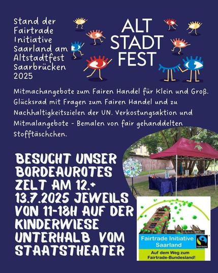 ALTSTADTFEST SAARBRÜCKEN
Mitmachangebote zum Fairen Handel fir Klein und Groß.
Glicksrad mit Fragen zum Fairen Handel und zu
Nachhaltigkeitszielen der UN. Verkostungsaktion und
Mitmalangebote - Bemalen von fair gehanddelten —
Stofftaschchen. 
BESUCHT UNSER BORDEAUROTES ZELT AM 12. und
13.7.2025 
UNTERHALB VOM
STARTSTHEATER SARBRÜCKEN
