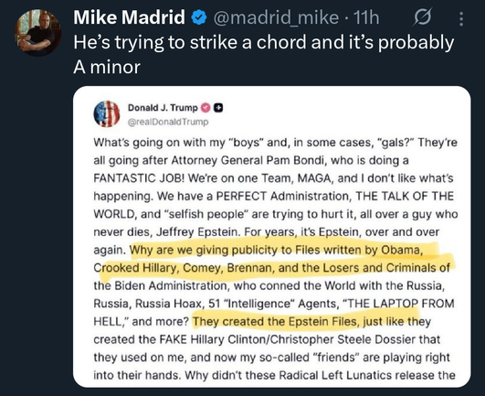 Screenshot of a Twitter post QuoteTweeting a Truth Social post from Donald Trump

Twitted Post: 
Mike Madrid  (@madrid_mike • 11h)
“He's trying to strike a chord and it's probably
A minor”

Truth Social post:

 J. Trump
@realDonaldTrump
What's going on with my "boys" and, in some cases, "gals?" They're all going after Attorney General Pam Bondi, who is doing a FANTASTIC JOB! We're on one Team, MAGA, and I don't like what's happening. We have a PERFECT Administration, THE TALK OF THE WORLD, and …