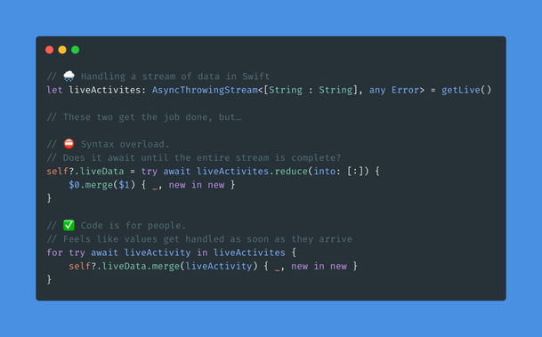 Swift code.

Comment: Handling a stream of data in Swift
Code: 
let liveActivites: AsyncThrowingStream<[String : String], any Error> = getLive()

Comment: This is bad. Syntax overload. Does it await until the entire stream is complete?
Code: 
self?.liveData = try await liveActivites.reduce(into: [:]) {
	$0.merge($1) { _, new in new }
}

Comment: This is better. Code is for people. Feels like values get handled as soon as they arrive.

Code:
for try await liveActivity in liveActivites {
    self?.liveData.merge(liveActivity) { _, new in new }
}