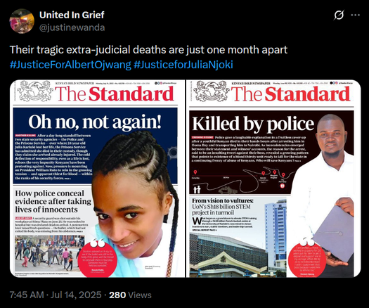 The image shows a tweet from a user named "United In Grief" with the handle "[@]justinewanda." The tweet includes a caption that reads, "Their tragic extra-judicial deaths are just one month apart" and includes hashtags "#JusticeForAlbertOjwang" and "#JusticeforJuliaNjoki." The tweet features two newspaper front pages from "The Standard," a Kenyan newspaper

The left newspaper front page has a headline "Oh no, not again!" and features a photo of a young woman with braided hair, smiling. The subheadline reads, "How police conceal evidence after taking lives of innocents." Below the headline, there is a subheadline that reads, "After a day-long standoff between the Prisons Service and the police over the body of 24-year-old Julia Karusim lost her life, the Prisons Service has admitted she died in their custody, though they claim she arrived already injured."

The right newspaper front page has a headline "Killed by police" and features a photo of a man holding a folder. The subheadline reads, "Police gave a laughable explanation in a fruitless cover-up after a young man died in their hands hours after arresting him." Below the headline, there is a subheadline that reads, "From vision to vultures: UoN's Sh18 billion STEM project in turmoil."

Both front pages have a red circular graphic with a quote, and the date on the left page is "Sunday, July 23, 2023," while the right page's date is "Sunday, July 23, 2023." The tweet was posted at 7:45 AM on July 14, 2025, and has 280 views
