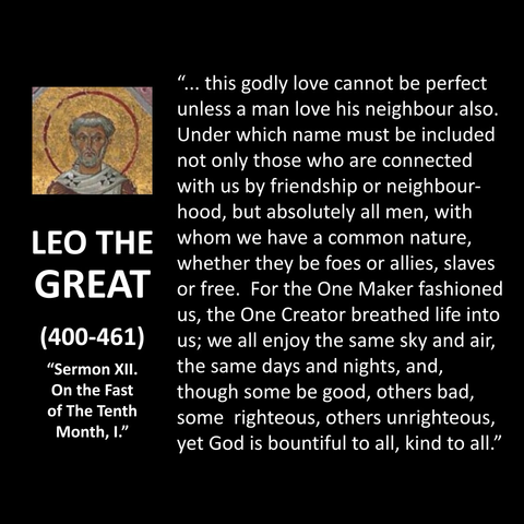LEO THE GREAT (400-461) "Sermon XII. On the Fast of The Tenth Month, I." "... this godly love cannot be perfect unless a man love his neighbour also. Under which name must be included not only those who are connected with us by friendship or neighbour-hood, but absolutely all men, with whom we have a common nature, whether they be foes or allies, slaves or free. For the One Maker fashioned us, the One Creator breathed life into us; we all enjoy the same sky and air, the same days and nights, and, though some be good, others bad, some righteous, others unrighteous, yet God is bountiful to all, kind to all."