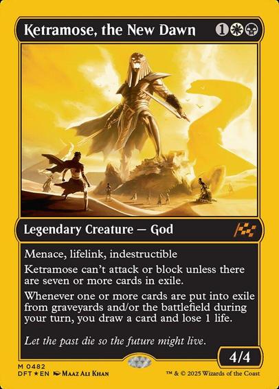 Card Name: Ketramose, the New Dawn
Set: Aetherdrift
Description: Menace, lifelink, indestructible
Ketramose can't attack or block unless there are seven or more cards in exile.
Whenever one or more cards are put into exile from graveyards and/or the battlefield during your turn, you draw a card and lose 1 life.
Artist: Maaz Ali Khan