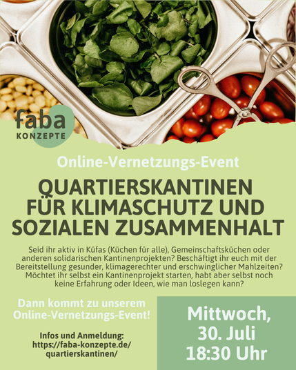 Online-Vernetzungs-Event: Quartierskantinen für Klimaschutz und sozialen Zusammenhalt. 

Seid ihr aktiv in Küfas (Küchen für alle), Gemeinschaftsküchen oder anderen solidarischen Kantinenprojekten? Beschäftigt ihr euch mit der Bereitstellung gesunder, klimagerechter und erschwinglicher Mahlzeiten? Möchtet ihr selbst ein Kantinenprojekt starten, habt aber selbst noch keine Erfahrung oder Ideen, wie man loslegen kann?

Mittwoch, 30. Juli, 18:30 Uhr

Dann kommt zu unserem Online-Vernetzungs-Event!
Infos und Anmeldung: https://faba-konzepte.de/quartierskantinen/