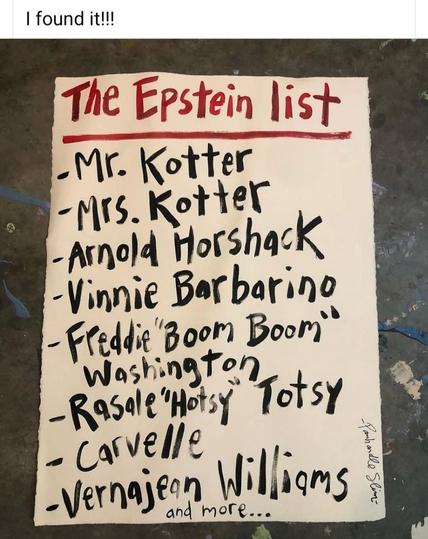 A piece of paper called The Epstein list, hand-written. In it are these names:

-Mr. Kotter
- Mrs. Kotter
- Arnold Horshack
- Vinnie Barbarino
- Freddie "Boom Boom” Washington
- Rasale "Hotsy” Torah
- Carvelle
-Vernajeen Willioms