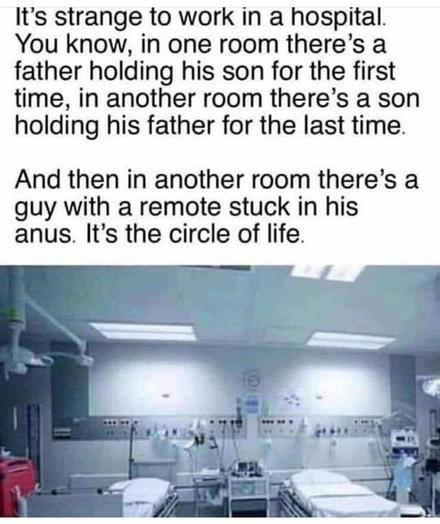 it's strange to work in a hospital . You know, in one room there is a father holding his son for the first time, in a another room there's a son holding his father for the last time.

And then in another room, there's a guy with a remote stuck in his anus. It's the circle of life.

[pic of hospital room]