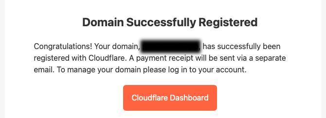 Screenshot of an email, showing a section blurred out.

Domain Successfully Registered

Congratulations! Your domain, BLURRED , has successfully been registered with Cloudflare. A payment receipt will be sent via a separate email. To manage your domain please log in to your account. 