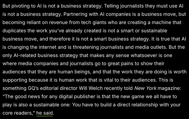 Excerpt from 404 Media's article: 

"But pivoting to AI is not a business strategy. Telling journalists they must use AI is not a business strategy. Partnering with AI companies is a business move, but becoming reliant on revenue from tech giants who are creating a machine that duplicates the work you’ve already created is not a smart or sustainable business move, and therefore it is not a smart business strategy. It is true that AI is changing the internet and is threatening journalists and media outlets. But the only AI-related business strategy that makes any sense whatsoever is one where media companies and journalists go to great pains to show their audiences that they are human beings, and that the work they are doing is worth supporting because it is human work that is vital to their audiences. This is something GQ’s editorial director Will Welch recently told New York magazine: 'The good news for any digital publisher is that the new game we all have to play is also a sustainable one: You have to build a direct relationship with your core readers,' he said."
