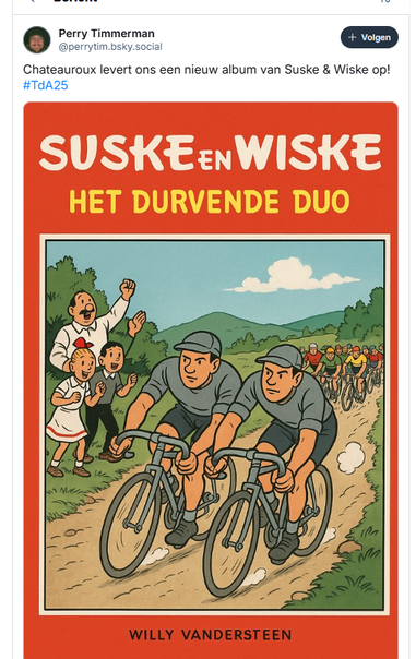 screenshot van post van Perry Timmerman op Bluesky:

‪@perrytim.bsky.social‬
Chateauroux levert ons een nieuw album van Suske & Wiske op! #TdA25
13 juli 2025 om 17:15

[daaronder een afbeelding van de voorkant van een stripalbum van Suske en Wiske, met de titel: "Het durvende duo"

Twee wielrenners, gekleed in een grijs wielershirtje en zwarte broek, op hun hoofd een wielerpetje in plaats van een helm, fietsen naast elkaar door een landschap. Langs de weg staan Lambik, Suske en Wiske hen aan te moedigen. In de verte is het aanstormende peloton te zien. ]
