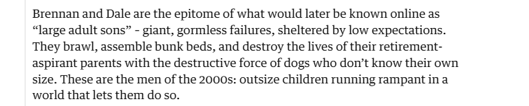 Brennan and Dale are the epitome of what would later be known online as
“Jarge adult sons” - giant, gormless failures, sheltered by low expectations.
They brawl, assemble bunk beds, and destroy the lives of their retirement-
aspirant parents with the destructive force of dogs who don’t know their own
size. These are the men of the 2000s: outsize children running rampant in a
world that lets them do so.
