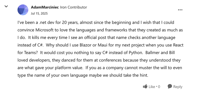 I've been a .net dev for 20 years, almost since the beginning and I wish that I could convince Microsoft to love the languages and frameworks that they created as much as I do.  It kills me every time I see an official post that name checks another language instead of C#.  Why should I use Blazor or Maui for my next project when you use React for Teams?  It would cost you nothing to say C# instead of Python.  Ballmer and Bill loved developers, they danced for them at conferences because they un…