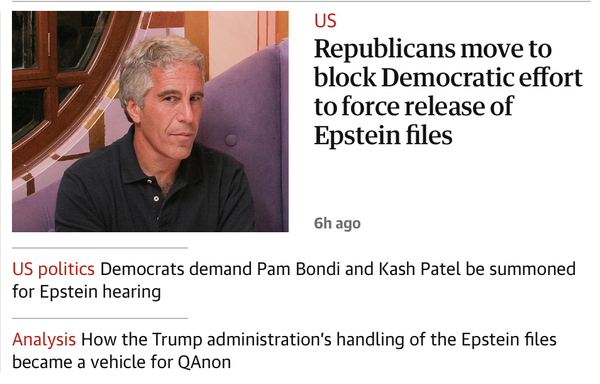 Headlines:

Republicans move to block Democratic effort to force release of Epstein files

US politics Democrats demand Pam Bondi and Kash Patel be summoned
for Epstein hearing

How the Trump administration's handling of the Epstein files became a vehicle for QAnon