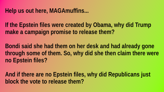 
Help us out here, MAGAmuffins...

If the Epstein files were created by Obama, why did Trump make a campaign promise to release them?

Bondi said she had them on her desk and had already gone through some of them. So, why did she then claim there were no Epstein files?

And if there are no Epstein files, why did Republicans just block the vote to release them?
