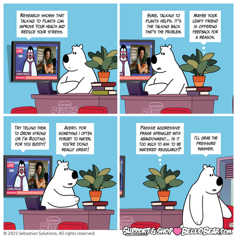 Setting: Bello’s deli, front counter. Lewis on TV, Bello and Avery watching.

Panel 1
LEWIS (TV): Research shows that talking to plants can improve Your health and reduce your stress.

Panel 2
BELLO: Sure, talking to plants helps. It’s the talking back that’s the problem.
AVERY: Maybe your leafy friend is offering feedback for a reason.

Panel 3
LEWIS (TV): Try telling them to Grow strong or I’m Rooting for you buddy!
BELLO: Avery, for something I often forget to water, you are doing really great!

Panel 4
AVERY: Passive aggressive praise sprinkled with abandonment... Is it too much to ask to be watered regularly?
BELLO (walking off): I’ll grab the pressure washer.