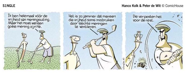 Strip in DvhN: Single van Hanco Kolk & Peter de Wit
Twee mannen staan op een golfbaan. Zegt de man die aan slag is: “Ik ben helemaal vóór de vrijheid van meningsuiting. Maar het moet wel een goéie mening zijn hè.”
Om, terwijl hij uithaalt voor de slag, te vervolgen met: “Het is zo jammer dat mensen die vrijheid soms misbruiken door slechte meningen te ventileren.”
Bij de ferme slag, waarbij een graspol wegvliegt, stelt hij: “Die verpesten het voor de rest.”