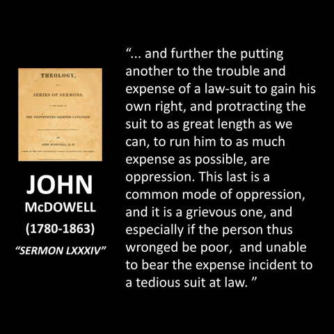 JOHN MCDOWELL (1780-1863) "SERMON LXXXIV" .. and further the putting another to the trouble and expense of a law-suit to gain his own right, and protracting the suit to as great length as we can, to run him to as much expense as possible, are oppression. This last is a common mode of oppression, and it is a grievous one, and especially if the person thus wronged be poor, and unable to bear the expense incident to a tedious suit at law."