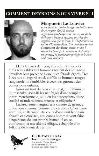 COMMENT DEVRIONS-NOUS VIVRE ? - 1 Marguerin Le Louvier
"Il a exercé la sinistre besogne de poète avant de se recycler dans le roman cryptopornographique: un sous-genre de la littérature érotique mettant en scene des cryptides tels que le Yeti, le Chupacabra ou encore I'Homme-Mite. Son nouveau roman, — Comment devrions-nous vivre ? -
réunit les principales obsessions de l'auteur: les gnomes, la paléoanthropologie et le sexe oral entre hommes.

Dans les rues de Lyon, a la nuit tombée, des
êtres semblables aux hommes sortent des sous-sols,
dévoilant leur présence a quelques fêtards égarés. Des
êtres nus au regard cruel, coiffés de bonnets rouges
sanguinolents semblables a ceux des gnomes des
contes pour enfants.

Ignorant tout du bien et du mal, du féminin et
du masculin, sont-ils les naufragés d’une tempête
interdimensionnelle, ou bien les descendants d’une
société néandertalienne muette et télépathe ?

Lazare, jeune marginal a la carrure de géant, a
croisé leur chemin. Comme Simon après lui, et Timo
après lui, et Barnabé. Au cours d’une nuit lyonnaise
chaude et alcoolisée, ces jeunes hommes vont faire
l'expérience de leur propre humanité en se
confrontant a une altérité elfique, échappée d'un
folklore de la nuit des temps.

ÉPOUVANTE GAY
Inédit, texte intégral
4 Imprimé a Toner Toner
en novembre 2023
à Vaulx-en-Velin, France.
