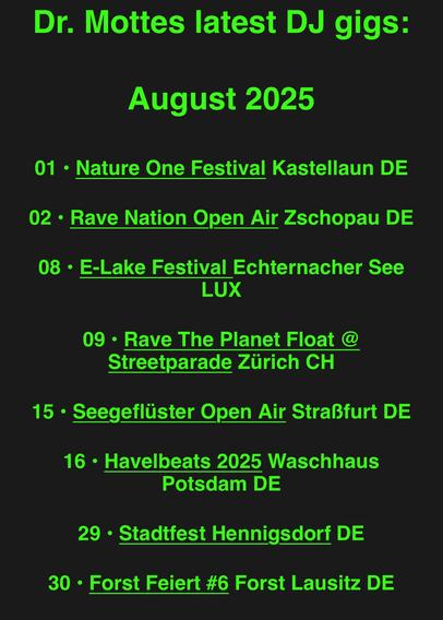 Screenshot drmotte.de: 
Dr. Mottes latest DJ gigs:
August 2025
01 • Nature One Festival Kastellaun DE
02 • Rave Nation Open Air Zschopau DE
08 • E-Lake Festival Echternacher See
LUX
09 • Rave The Planet Float @
Streetparade Zürich CH
15 • Seegeflüster Open Air Straßfurt DE
16 • Havelbeats 2025 Waschhaus
Potsdam DE
29 • Stadtfest Hennigsdorf DE
30 • Forst Feiert #6 Forst Lausitz DE