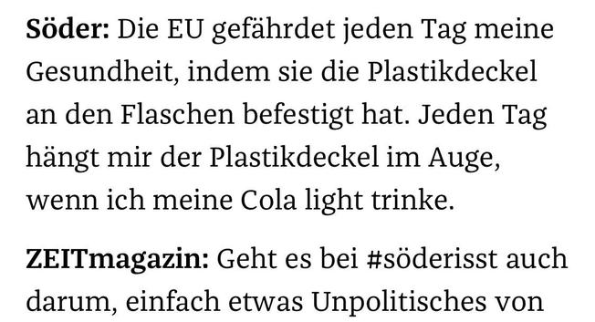 Söder: Die EU gefährdet jeden Tag meine Gesundheit, indem sie die Plastikdeckel an den Flaschen befestigt hat. Jeden Tag hängt mir der Plastikdeckel im Auge, wenn ich meine Cola light trinke.
ZEITmagazin: Geht es bei #söderisst auch darum, einfach etwas Unpolitisches von