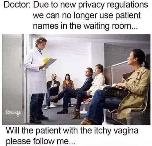 Doctor: Due to new privacy regulations we can no longer use patient names int he waiting room....will the patient with the itchy vagina please follow me....
